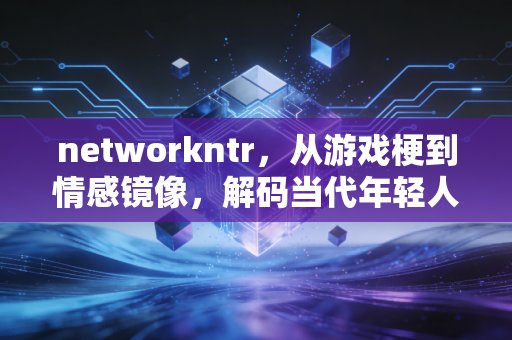 networkntr，从游戏梗到情感镜像，解码当代年轻人的隐秘心理