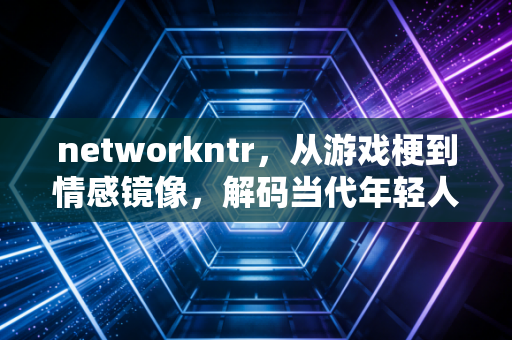 networkntr，从游戏梗到情感镜像，解码当代年轻人的隐秘心理