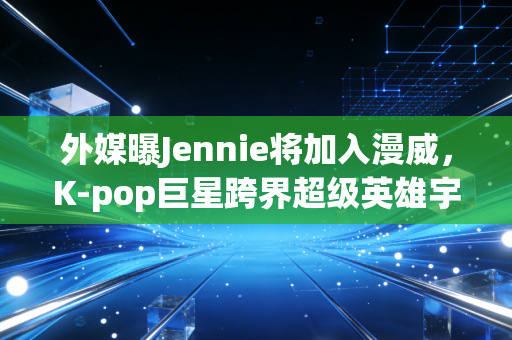外媒曝Jennie将加入漫威，K-pop巨星跨界超级英雄宇宙，流量与演技的双向考验