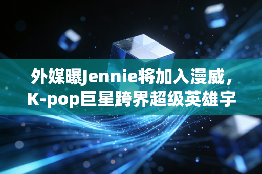 外媒曝Jennie将加入漫威，K-pop巨星跨界超级英雄宇宙，流量与演技的双向考验
