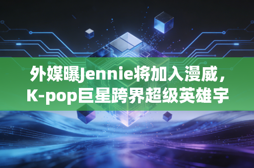 外媒曝Jennie将加入漫威，K-pop巨星跨界超级英雄宇宙，流量与演技的双向考验