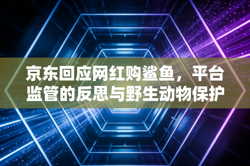 京东回应网红购鲨鱼，平台监管的反思与野生动物保护的全民觉醒