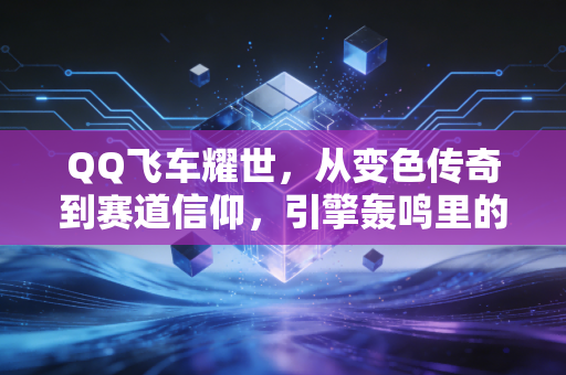 QQ飞车耀世，从变色传奇到赛道信仰，引擎轰鸣里的青春进阶