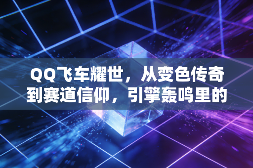 QQ飞车耀世，从变色传奇到赛道信仰，引擎轰鸣里的青春进阶