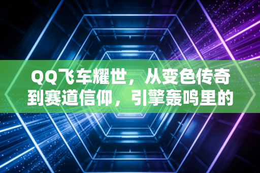 QQ飞车耀世，从变色传奇到赛道信仰，引擎轰鸣里的青春进阶