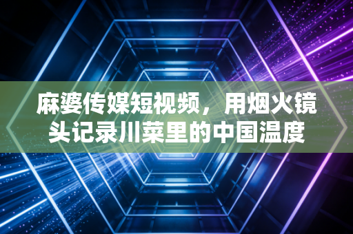 麻婆传媒短视频，用烟火镜头记录川菜里的中国温度