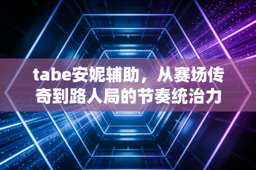 tabe安妮辅助，从赛场传奇到路人局的节奏统治力