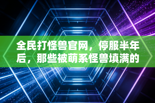 全民打怪兽官网，停服半年后，那些被萌系怪兽填满的青春仍在闪光