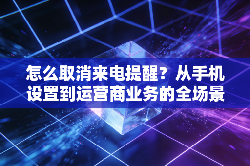 怎么取消来电提醒？从手机设置到运营商业务的全场景解决方案