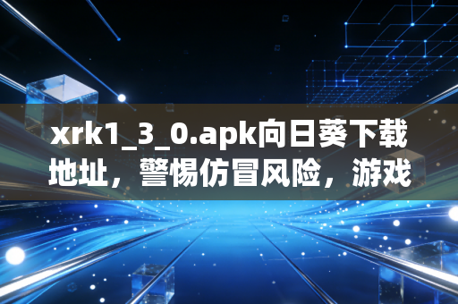 xrk1_3_0.apk向日葵下载地址，警惕仿冒风险，游戏玩家的远程控制正确打开方式