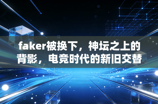 faker被换下，神坛之上的背影，电竞时代的新旧交替