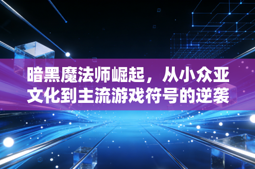 暗黑魔法师崛起，从小众亚文化到主流游戏符号的逆袭之路