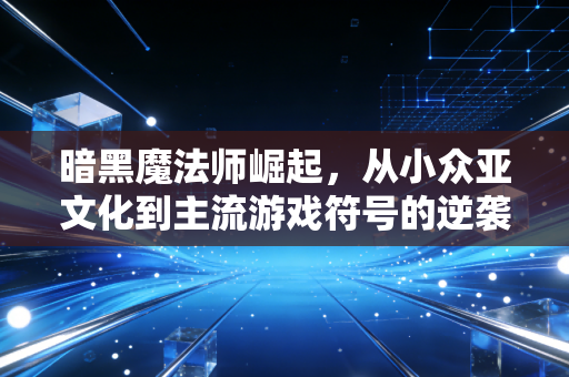 暗黑魔法师崛起，从小众亚文化到主流游戏符号的逆袭之路