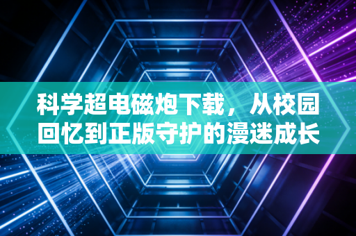 科学超电磁炮下载，从校园回忆到正版守护的漫迷成长记