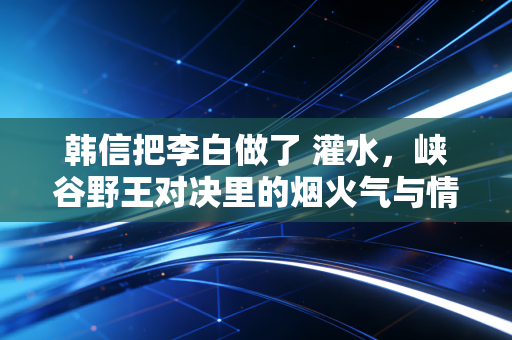 韩信把李白做了 灌水，峡谷野王对决里的烟火气与情绪密码