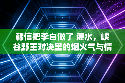 韩信把李白做了 灌水，峡谷野王对决里的烟火气与情绪密码