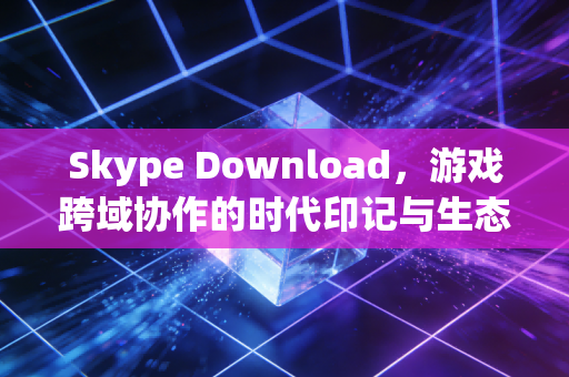 Skype Download，游戏跨域协作的时代印记与生态延续