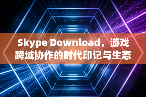 Skype Download，游戏跨域协作的时代印记与生态延续