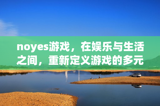 noyes游戏，在娱乐与生活之间，重新定义游戏的多元价值