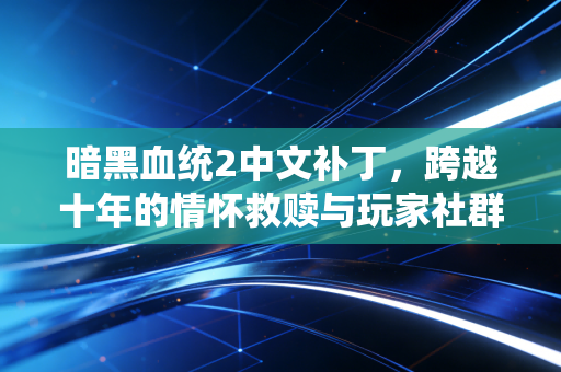 暗黑血统2中文补丁，跨越十年的情怀救赎与玩家社群的温度