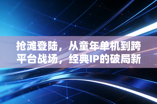 抢滩登陆，从童年单机到跨平台战场，经典IP的破局新生