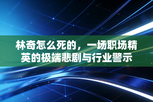 林奇怎么死的，一场职场精英的极端悲剧与行业警示