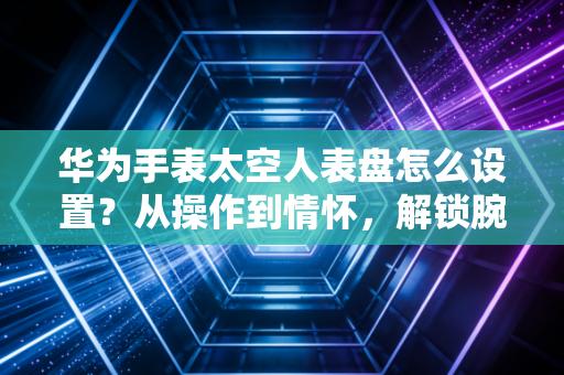华为手表太空人表盘怎么设置？从操作到情怀，解锁腕间宇宙浪漫