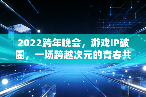 2022跨年晚会，游戏IP破圈，一场跨越次元的青春共鸣