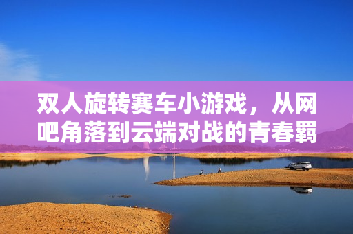 双人旋转赛车小游戏，从网吧角落到云端对战的青春羁绊