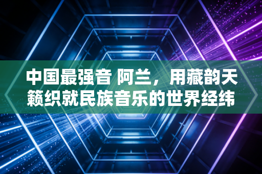 中国最强音 阿兰，用藏韵天籁织就民族音乐的世界经纬
