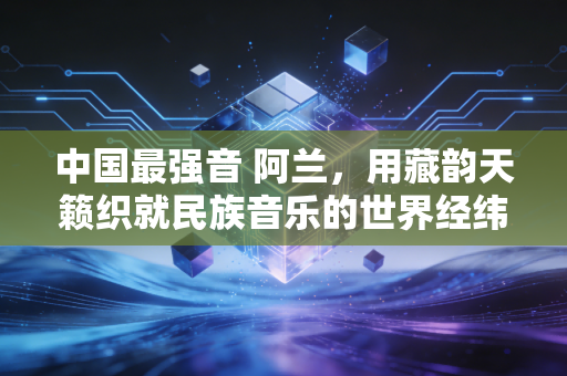 中国最强音 阿兰，用藏韵天籁织就民族音乐的世界经纬