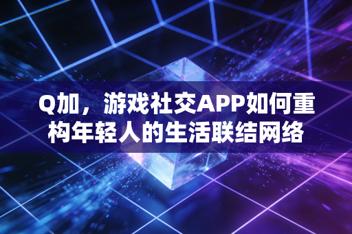 Q加，游戏社交APP如何重构年轻人的生活联结网络