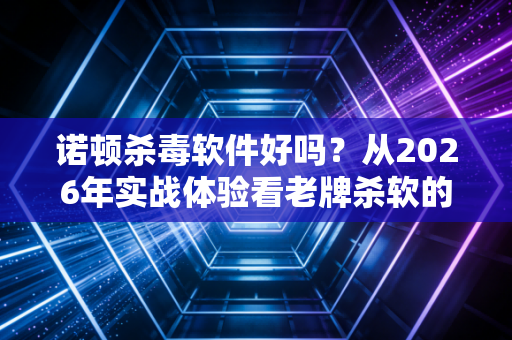 诺顿杀毒软件好吗？从2026年实战体验看老牌杀软的硬核防护力