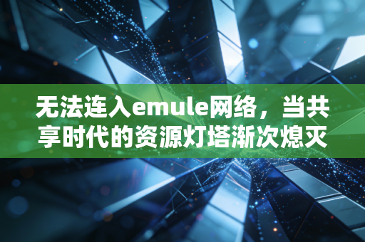 无法连入emule网络，当共享时代的资源灯塔渐次熄灭，我们失去的不只是下载速度