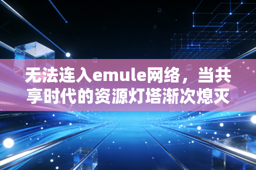 无法连入emule网络，当共享时代的资源灯塔渐次熄灭，我们失去的不只是下载速度