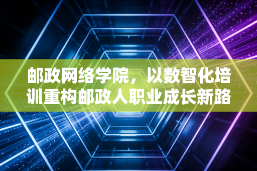 邮政网络学院，以数智化培训重构邮政人职业成长新路径