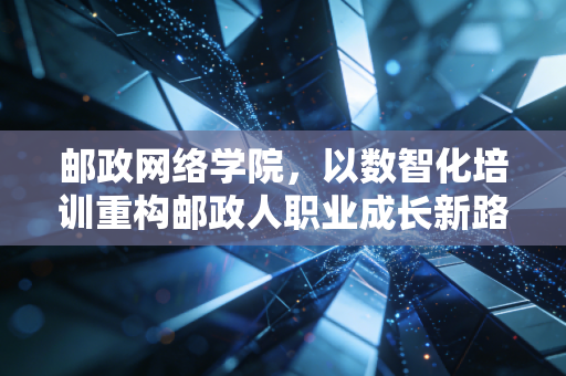 邮政网络学院，以数智化培训重构邮政人职业成长新路径