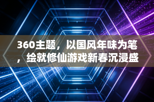 360主题，以国风年味为笔，绘就修仙游戏新春沉浸盛宴