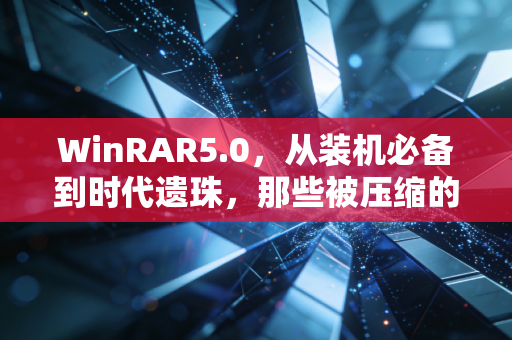 WinRAR5.0，从装机必备到时代遗珠，那些被压缩的青春记忆