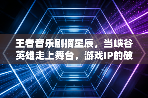 王者音乐剧摘星辰，当峡谷英雄走上舞台，游戏IP的破圈艺术答卷