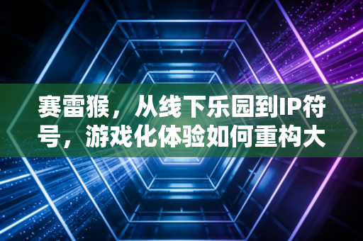 赛雷猴，从线下乐园到IP符号，游戏化体验如何重构大众娱乐？