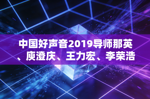 中国好声音2019导师那英、庾澄庆、王力宏、李荣浩，以专业底色绘就音乐传承的温暖图景