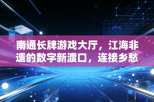 南通长牌游戏大厅，江海非遗的数字新渡口，连接乡愁与代际的指尖纽带
