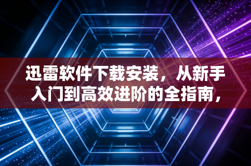 迅雷软件下载安装，从新手入门到高效进阶的全指南，附真实使用案例