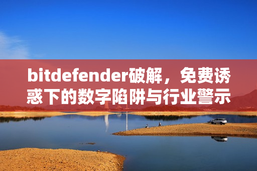 bitdefender破解，免费诱惑下的数字陷阱与行业警示