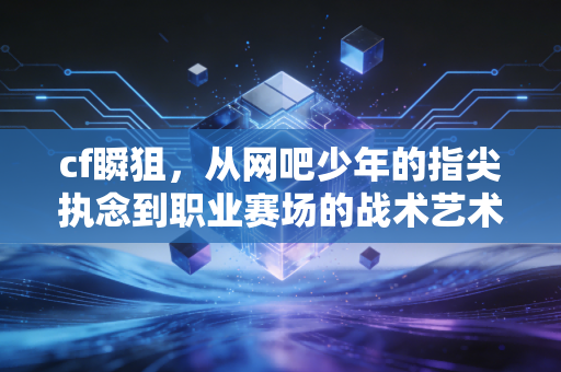 cf瞬狙，从网吧少年的指尖执念到职业赛场的战术艺术