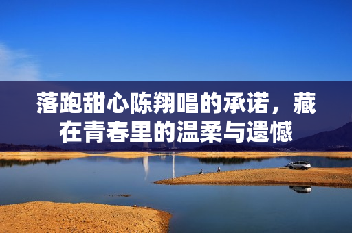 落跑甜心陈翔唱的承诺，藏在青春里的温柔与遗憾