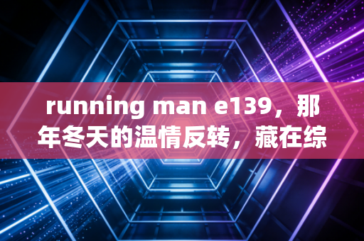 running man e139，那年冬天的温情反转，藏在综艺里的人生况味