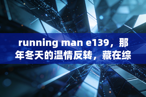 running man e139，那年冬天的温情反转，藏在综艺里的人生况味