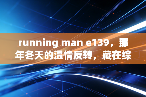 running man e139，那年冬天的温情反转，藏在综艺里的人生况味